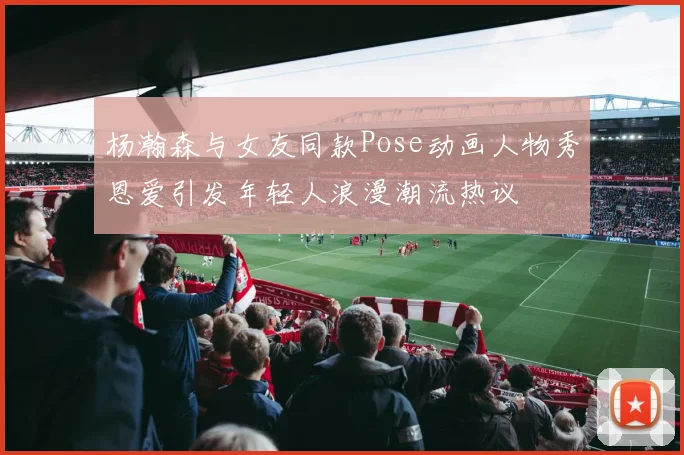 杨瀚森与女友同款Pose动画人物秀恩爱引发年轻人浪漫潮流热议