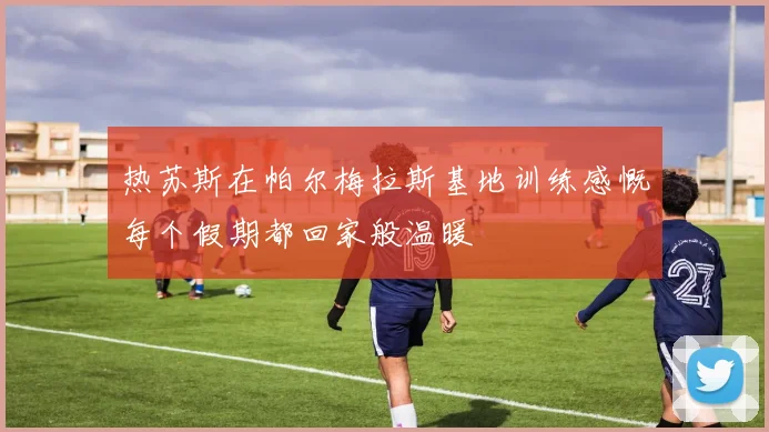 热苏斯在帕尔梅拉斯基地训练感慨每个假期都回家般温暖
