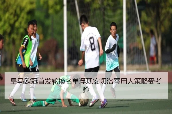 皇马欧冠首发轮换名单浮现安切洛蒂用人策略受考验